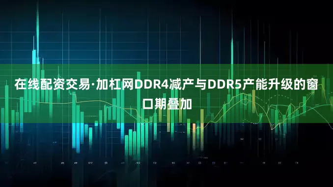 在线配资交易·加杠网DDR4减产与DDR5产能升级的窗口期叠加